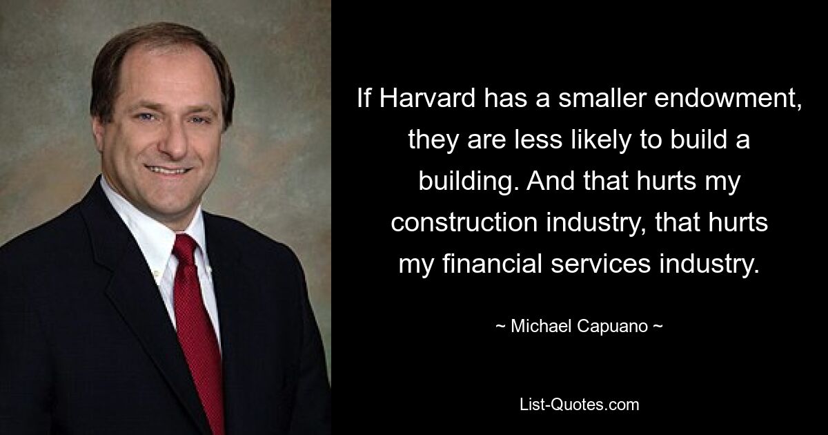 If Harvard has a smaller endowment, they are less likely to build a building. And that hurts my construction industry, that hurts my financial services industry. — © Michael Capuano