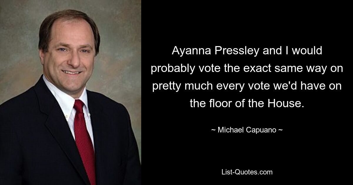 Ayanna Pressley and I would probably vote the exact same way on pretty much every vote we'd have on the floor of the House. — © Michael Capuano