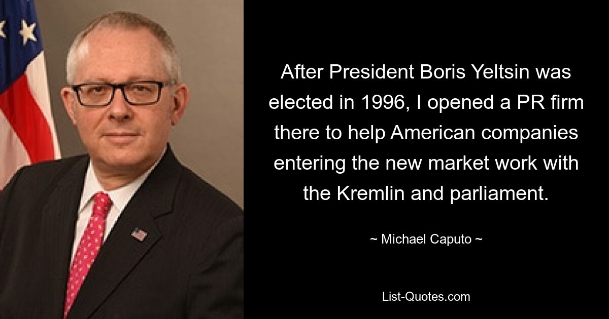 После избрания президента Бориса Ельцина в 1996 году я открыл там PR-фирму, чтобы помогать американским компаниям, выходящим на новый рынок, работать с Кремлем и парламентом. — © Майкл Капуто