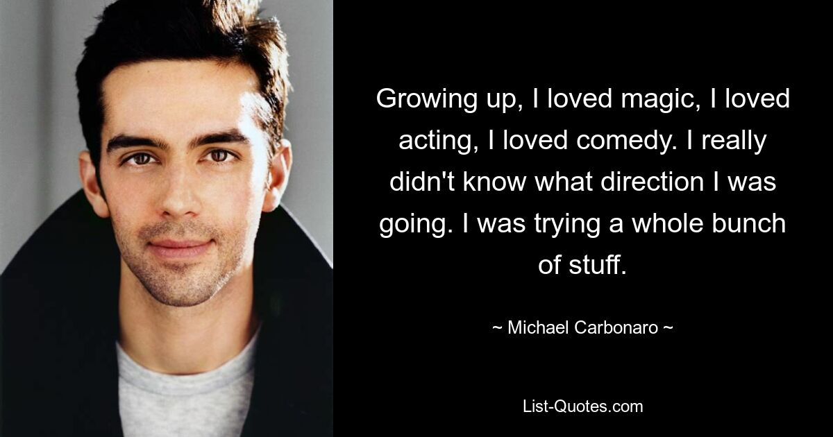 Growing up, I loved magic, I loved acting, I loved comedy. I really didn't know what direction I was going. I was trying a whole bunch of stuff. — © Michael Carbonaro