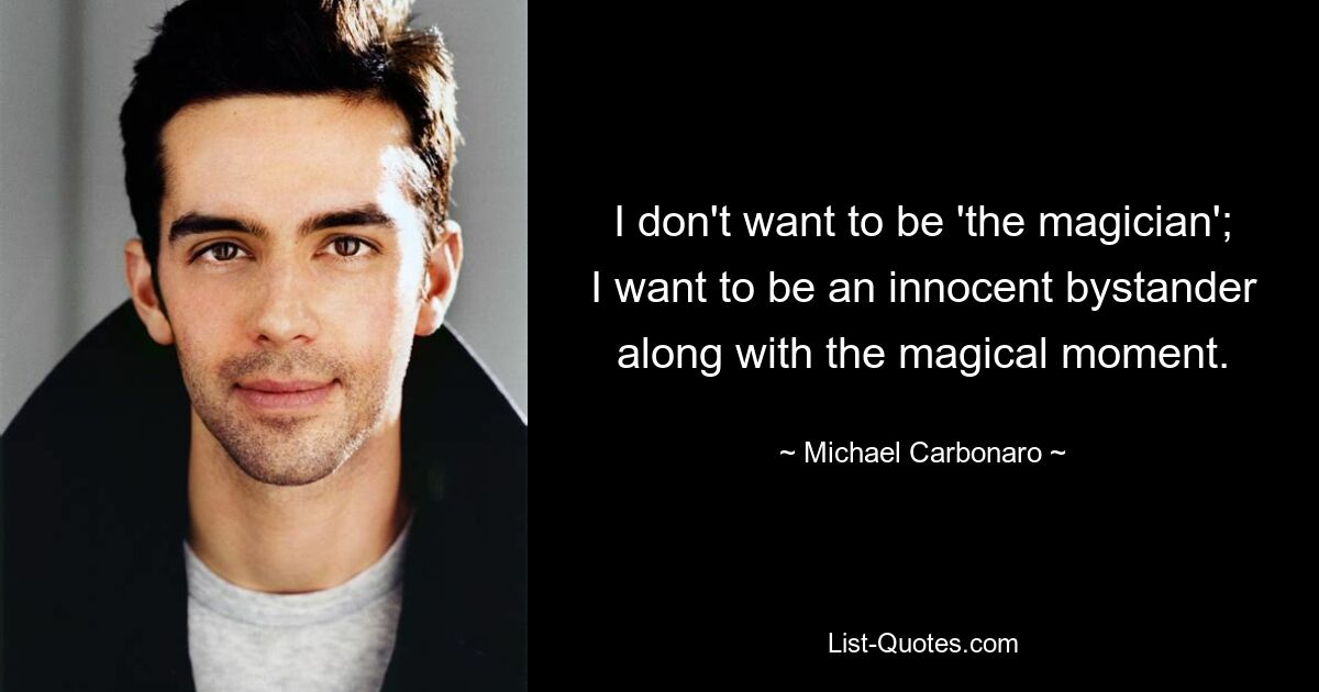 I don't want to be 'the magician'; I want to be an innocent bystander along with the magical moment. — © Michael Carbonaro