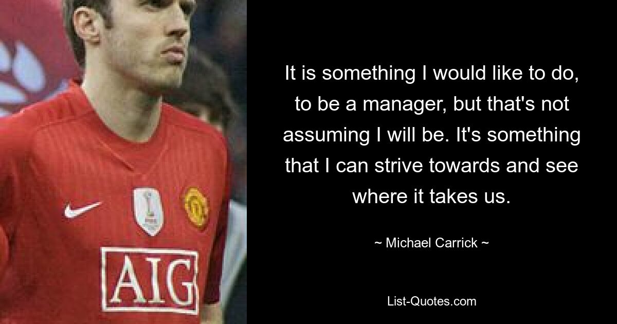 It is something I would like to do, to be a manager, but that's not assuming I will be. It's something that I can strive towards and see where it takes us. — © Michael Carrick