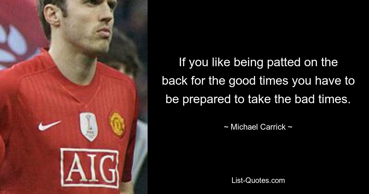 If you like being patted on the back for the good times you have to be prepared to take the bad times. — © Michael Carrick