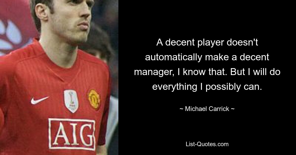 A decent player doesn't automatically make a decent manager, I know that. But I will do everything I possibly can. — © Michael Carrick