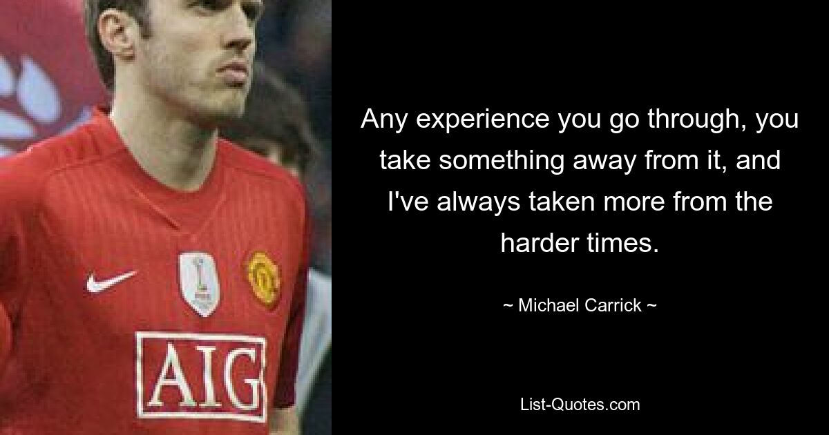 Any experience you go through, you take something away from it, and I've always taken more from the harder times. — © Michael Carrick