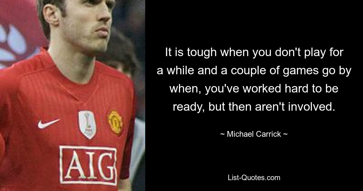 It is tough when you don't play for a while and a couple of games go by when, you've worked hard to be ready, but then aren't involved. — © Michael Carrick