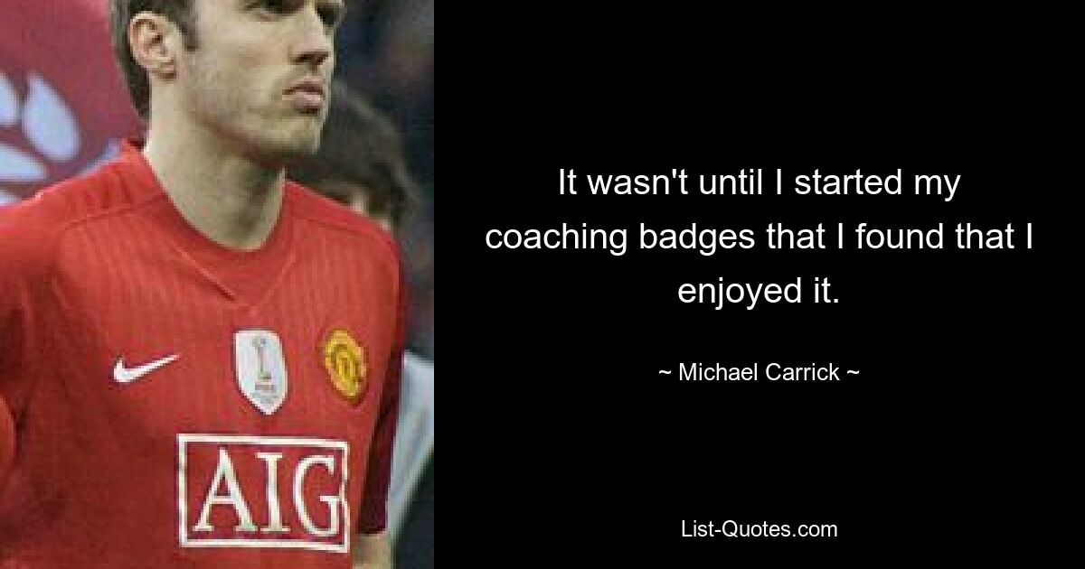 It wasn't until I started my coaching badges that I found that I enjoyed it. — © Michael Carrick