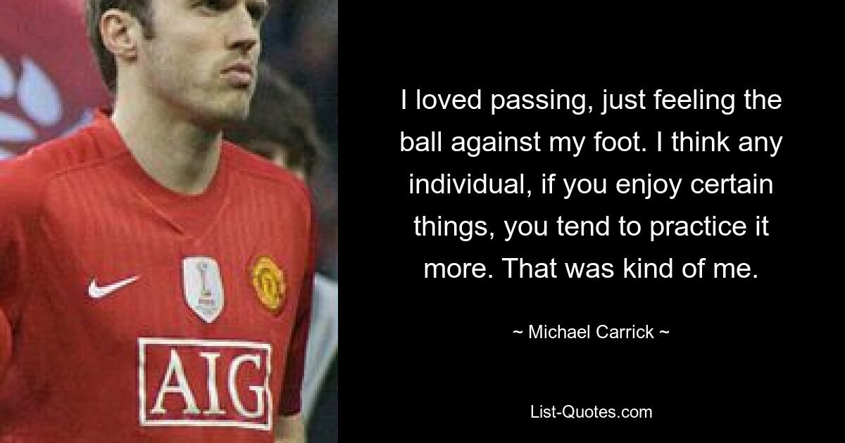 I loved passing, just feeling the ball against my foot. I think any individual, if you enjoy certain things, you tend to practice it more. That was kind of me. — © Michael Carrick