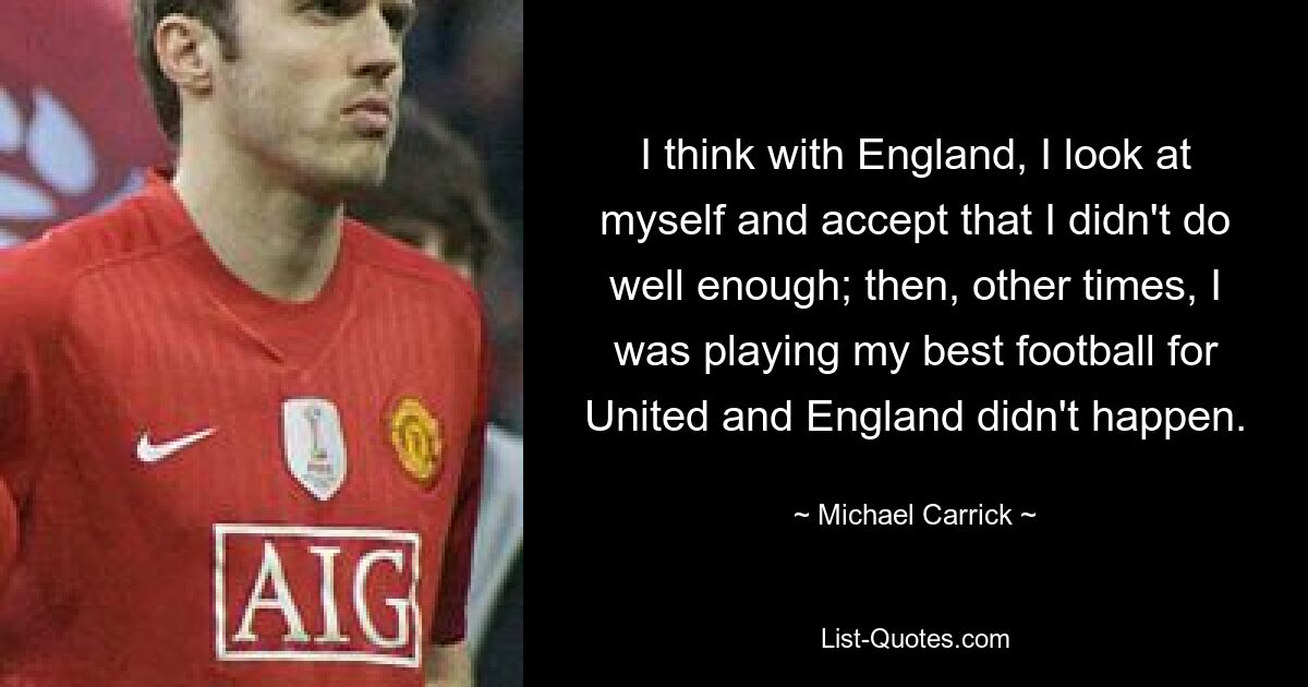 I think with England, I look at myself and accept that I didn't do well enough; then, other times, I was playing my best football for United and England didn't happen. — © Michael Carrick