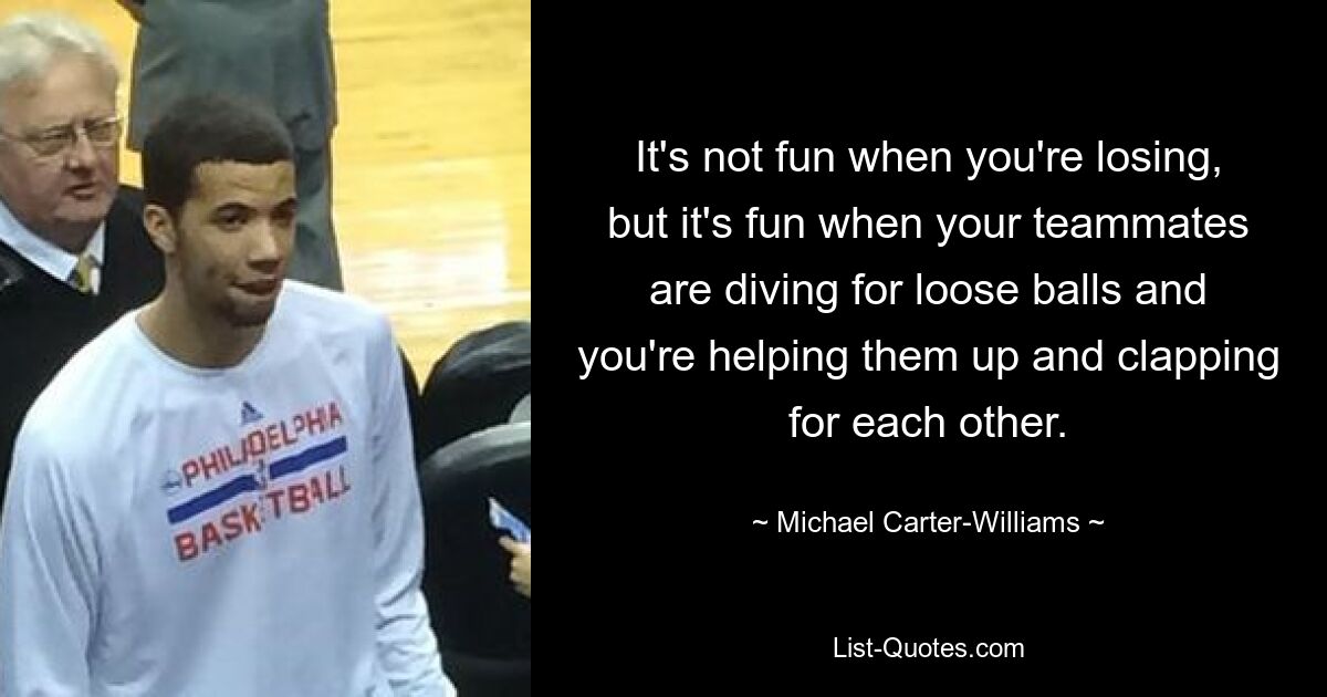 It's not fun when you're losing, but it's fun when your teammates are diving for loose balls and you're helping them up and clapping for each other. — © Michael Carter-Williams