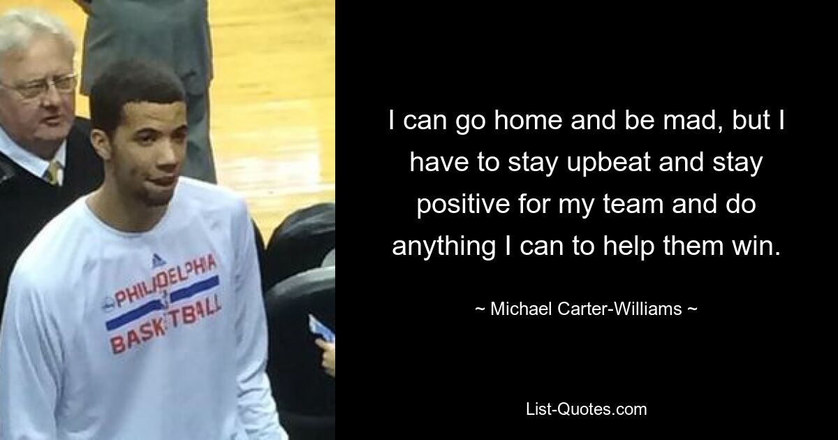 I can go home and be mad, but I have to stay upbeat and stay positive for my team and do anything I can to help them win. — © Michael Carter-Williams