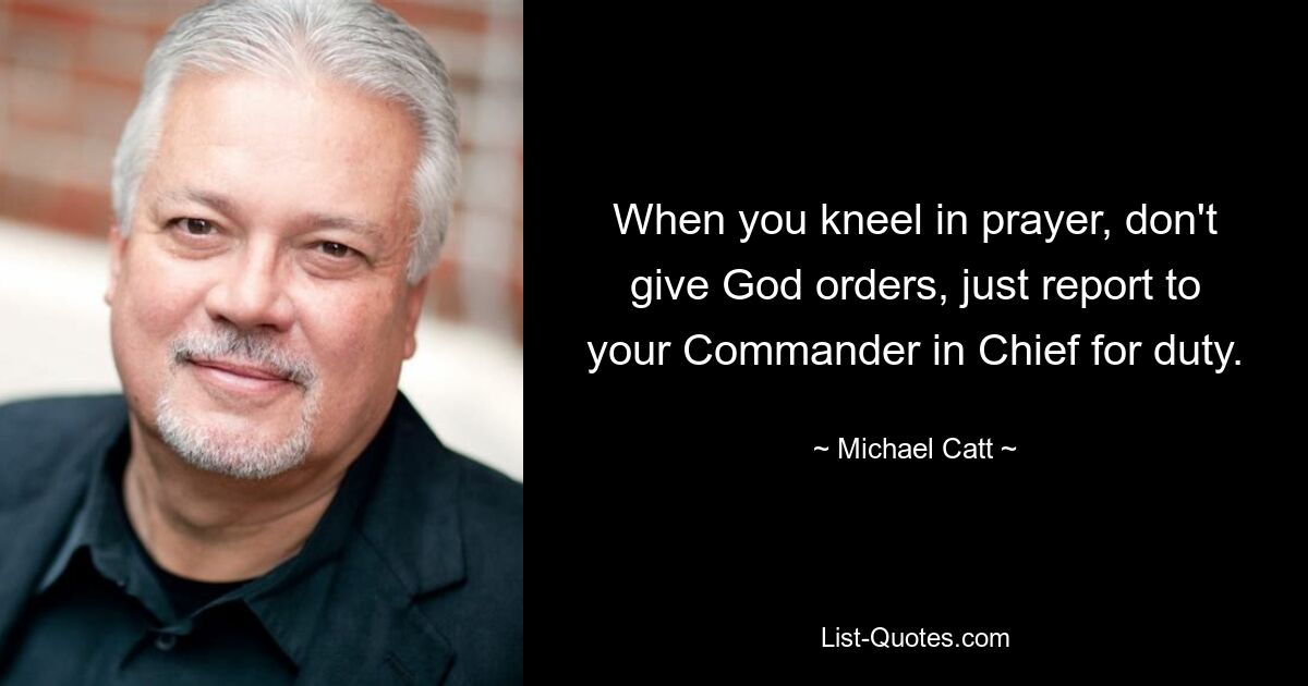 When you kneel in prayer, don't give God orders, just report to your Commander in Chief for duty. — © Michael Catt