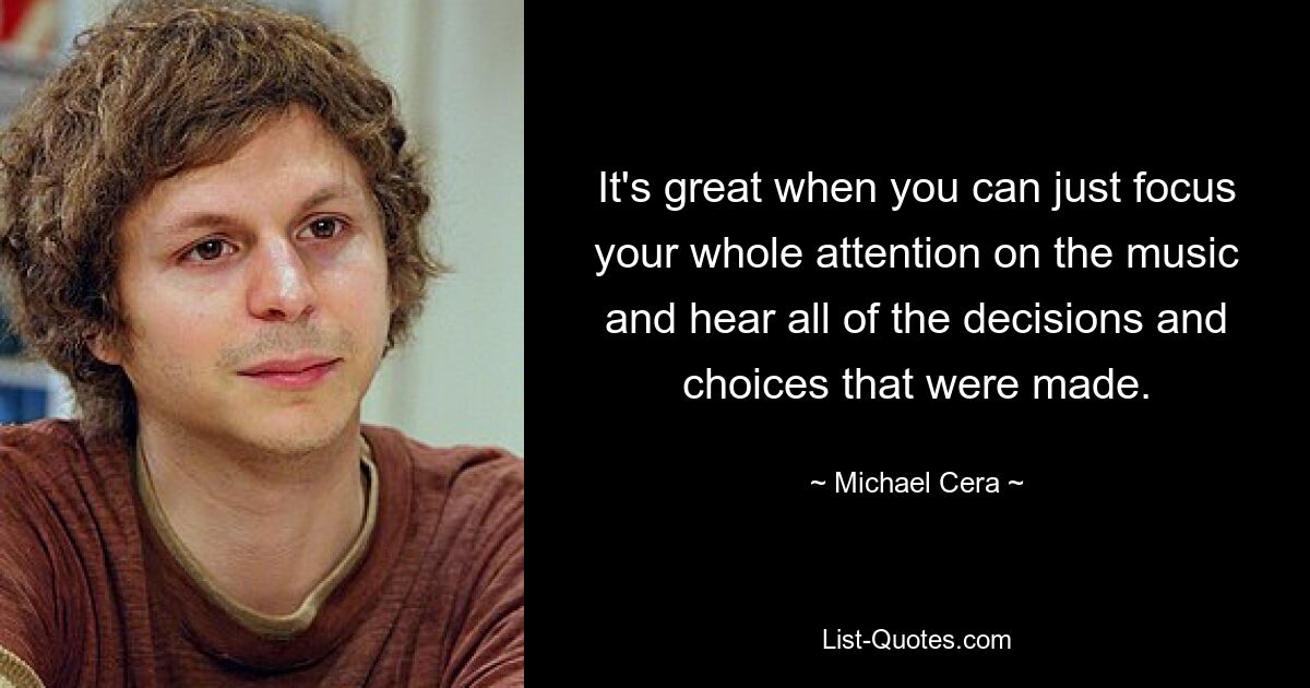 It's great when you can just focus your whole attention on the music and hear all of the decisions and choices that were made. — © Michael Cera