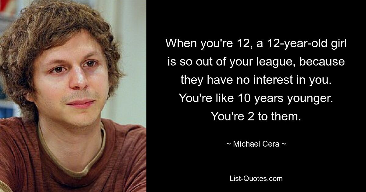 When you're 12, a 12-year-old girl is so out of your league, because they have no interest in you. You're like 10 years younger. You're 2 to them. — © Michael Cera