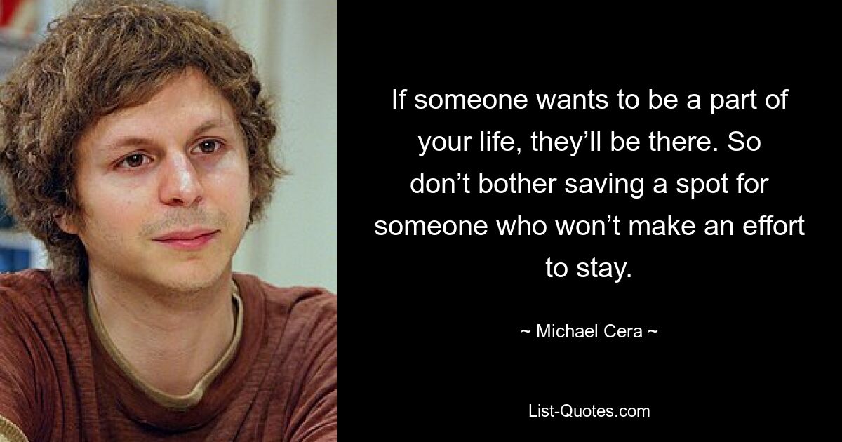 If someone wants to be a part of your life, they’ll be there. So don’t bother saving a spot for someone who won’t make an effort to stay. — © Michael Cera