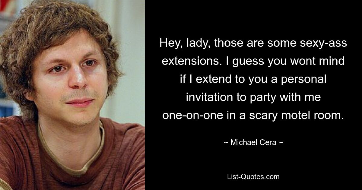 Hey, lady, those are some sexy-ass extensions. I guess you wont mind if I extend to you a personal invitation to party with me one-on-one in a scary motel room. — © Michael Cera