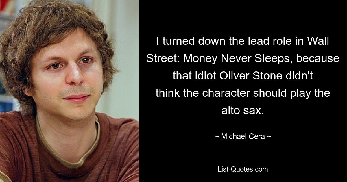 I turned down the lead role in Wall Street: Money Never Sleeps, because that idiot Oliver Stone didn't think the character should play the alto sax. — © Michael Cera