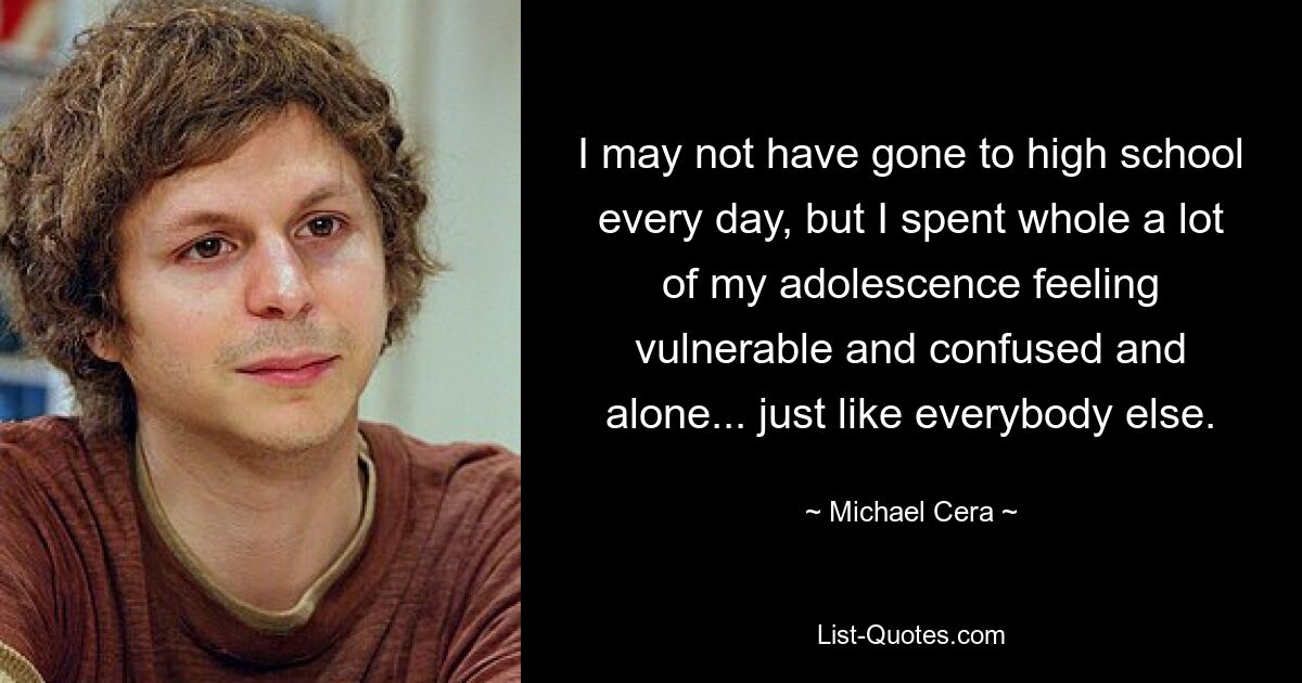 I may not have gone to high school every day, but I spent whole a lot of my adolescence feeling vulnerable and confused and alone... just like everybody else. — © Michael Cera