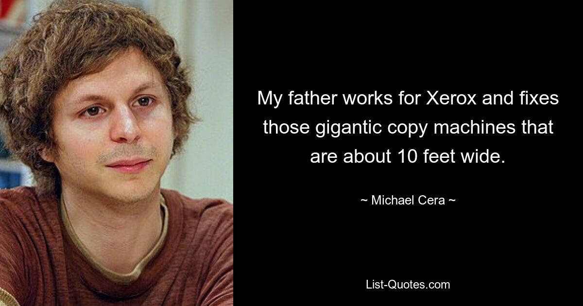 My father works for Xerox and fixes those gigantic copy machines that are about 10 feet wide. — © Michael Cera