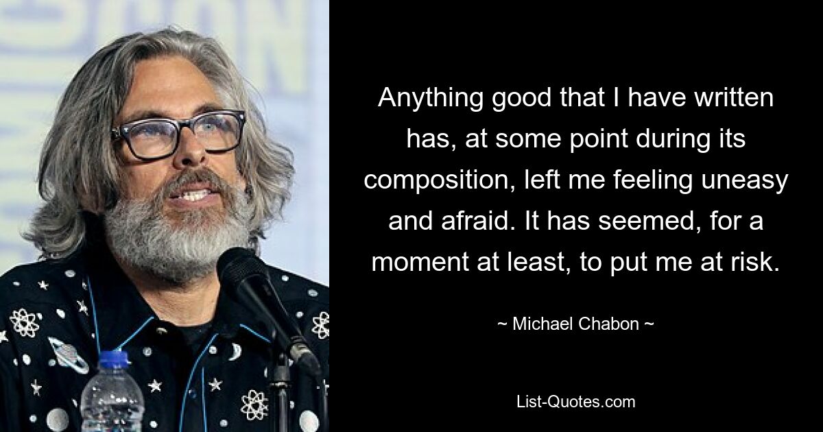 Anything good that I have written has, at some point during its composition, left me feeling uneasy and afraid. It has seemed, for a moment at least, to put me at risk. — © Michael Chabon