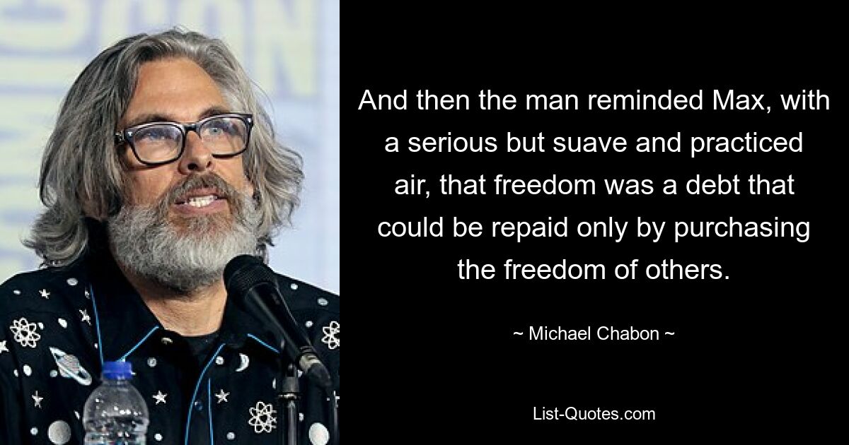 And then the man reminded Max, with a serious but suave and practiced air, that freedom was a debt that could be repaid only by purchasing the freedom of others. — © Michael Chabon