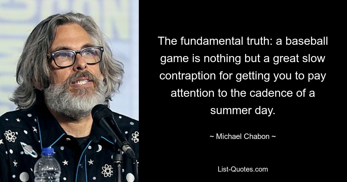 The fundamental truth: a baseball game is nothing but a great slow contraption for getting you to pay attention to the cadence of a summer day. — © Michael Chabon