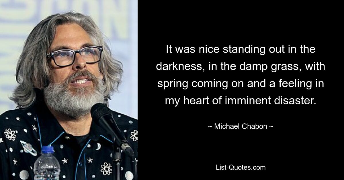 It was nice standing out in the darkness, in the damp grass, with spring coming on and a feeling in my heart of imminent disaster. — © Michael Chabon