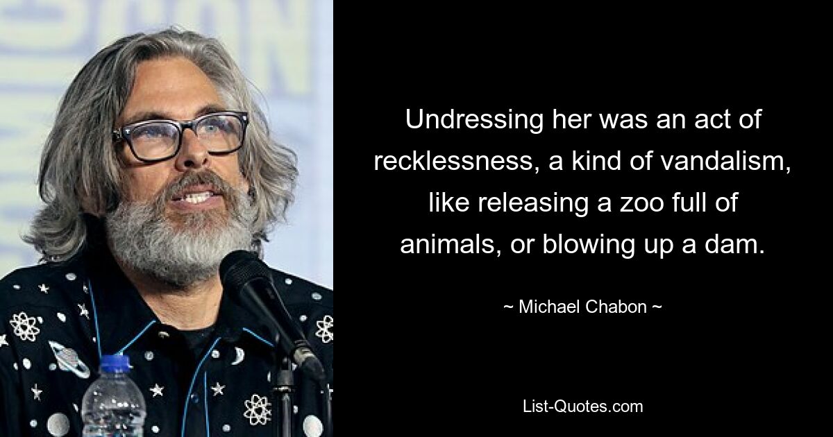 Undressing her was an act of recklessness, a kind of vandalism, like releasing a zoo full of animals, or blowing up a dam. — © Michael Chabon