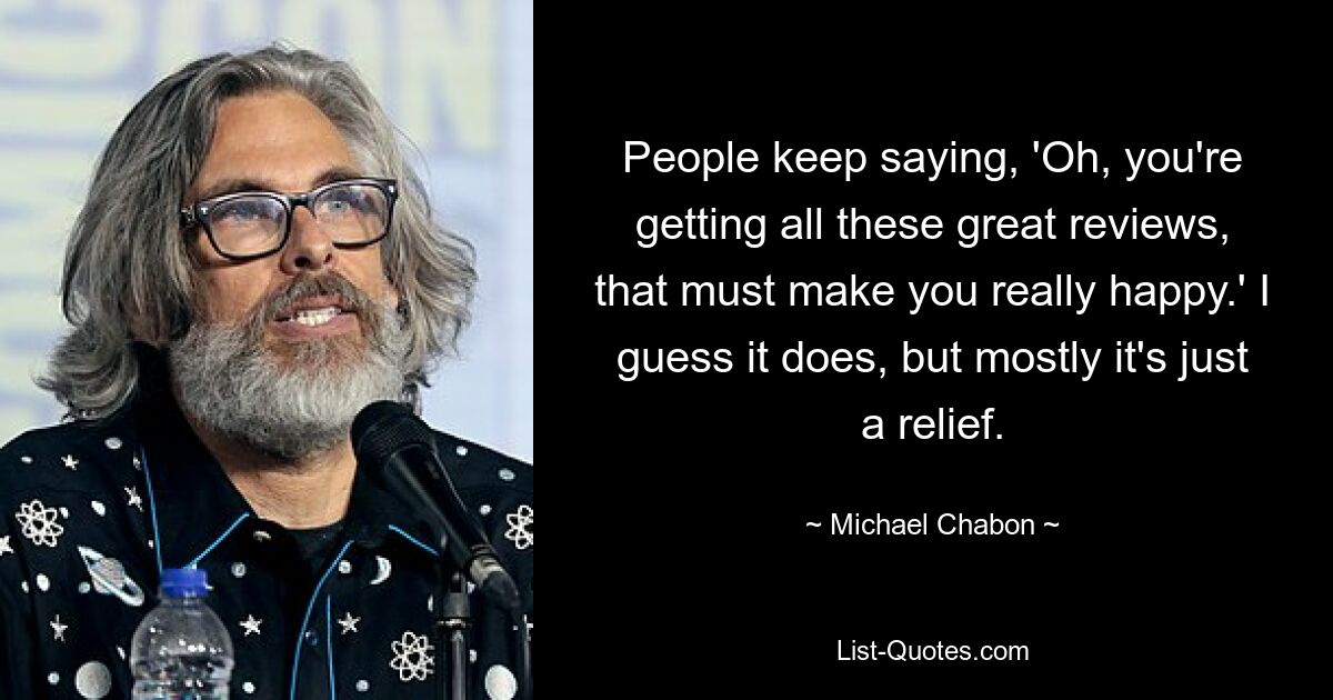 People keep saying, 'Oh, you're getting all these great reviews, that must make you really happy.' I guess it does, but mostly it's just a relief. — © Michael Chabon