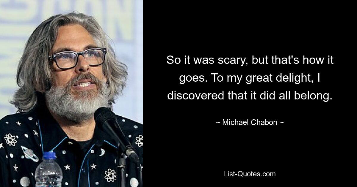 So it was scary, but that's how it goes. To my great delight, I discovered that it did all belong. — © Michael Chabon