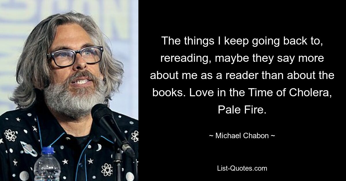 The things I keep going back to, rereading, maybe they say more about me as a reader than about the books. Love in the Time of Cholera, Pale Fire. — © Michael Chabon