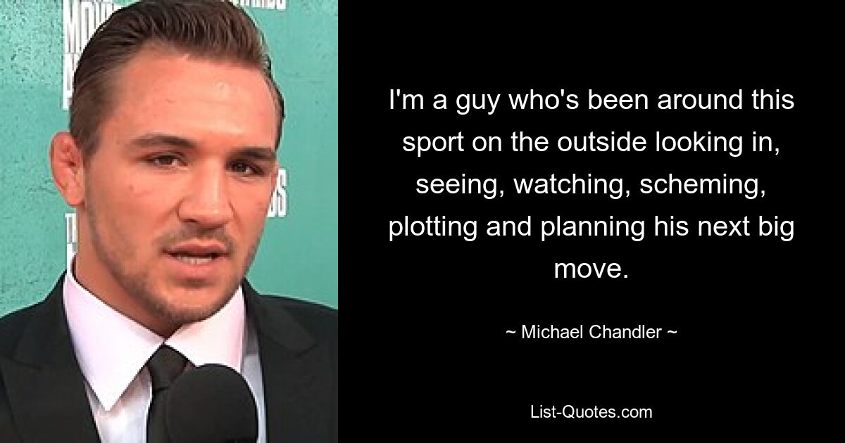 I'm a guy who's been around this sport on the outside looking in, seeing, watching, scheming, plotting and planning his next big move. — © Michael Chandler