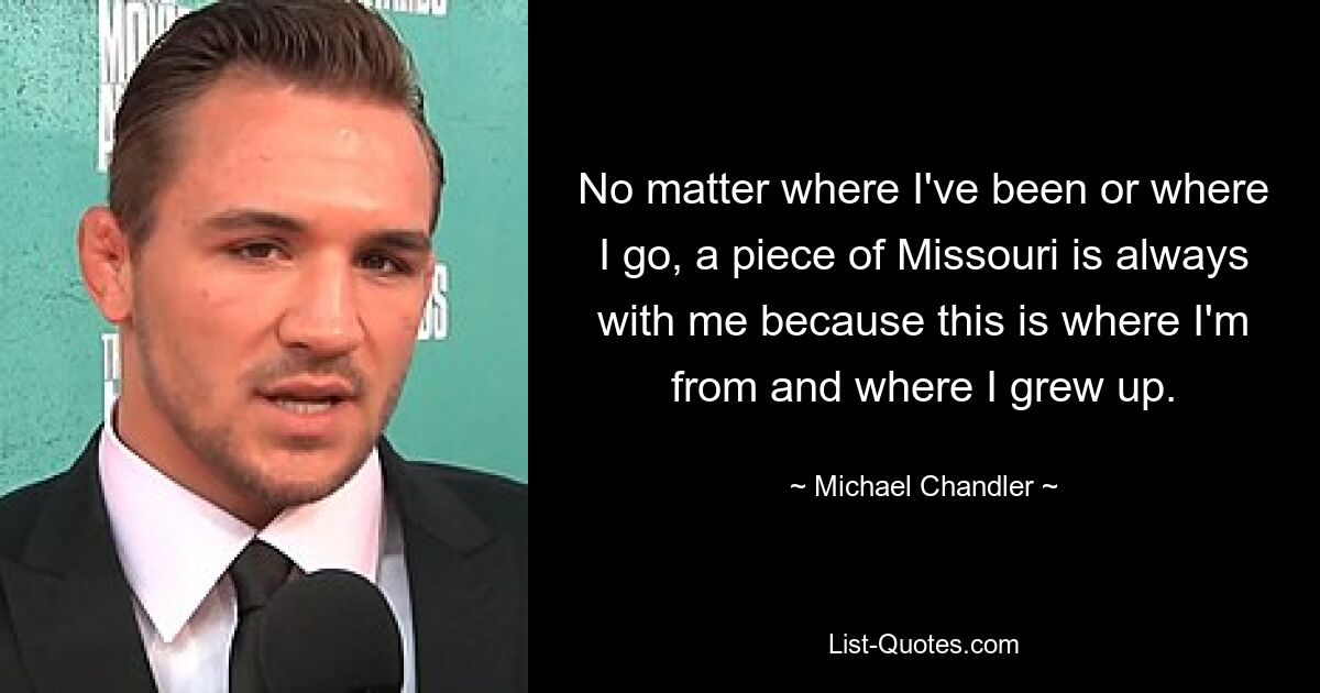 No matter where I've been or where I go, a piece of Missouri is always with me because this is where I'm from and where I grew up. — © Michael Chandler