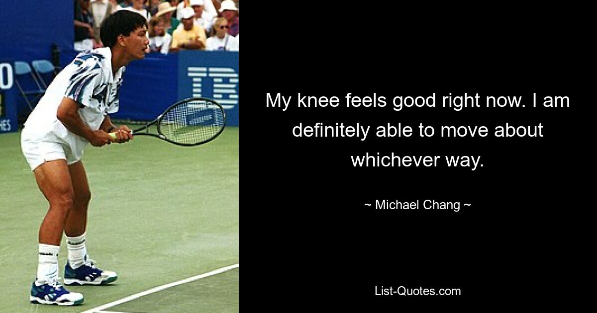 My knee feels good right now. I am definitely able to move about whichever way. — © Michael Chang