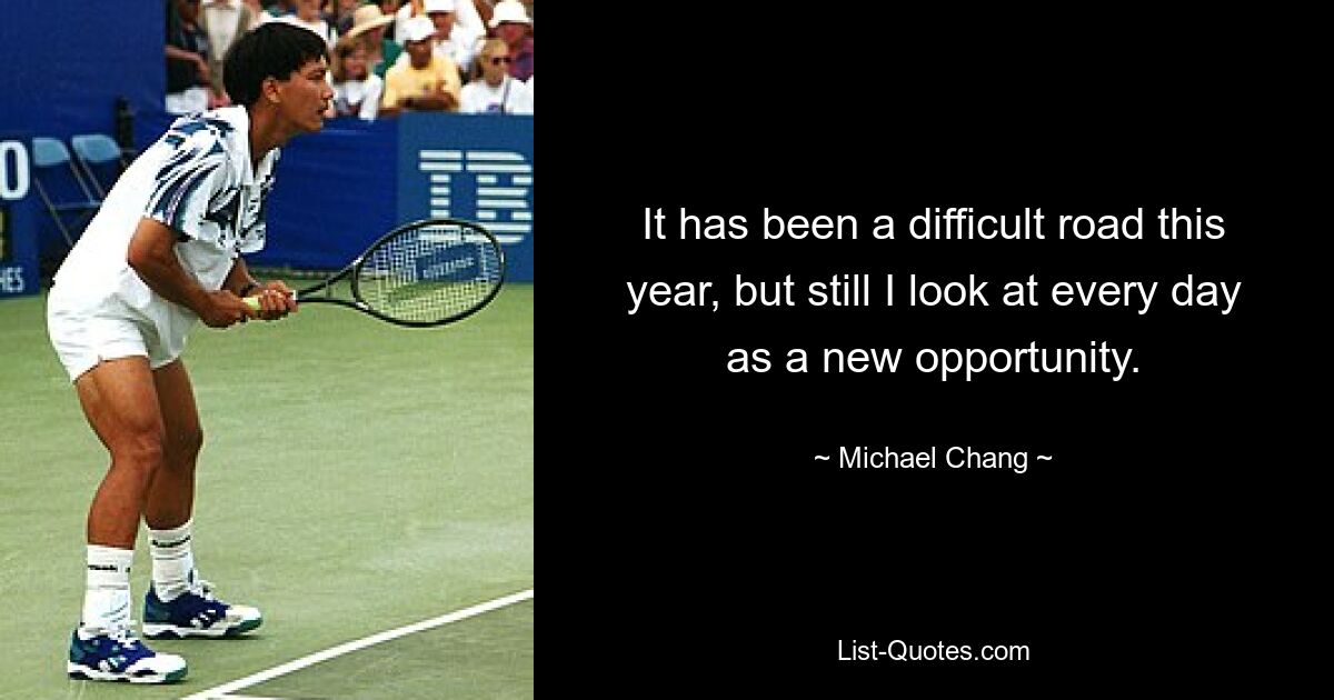 It has been a difficult road this year, but still I look at every day as a new opportunity. — © Michael Chang