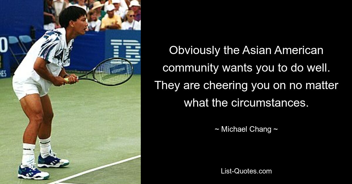 Obviously the Asian American community wants you to do well. They are cheering you on no matter what the circumstances. — © Michael Chang