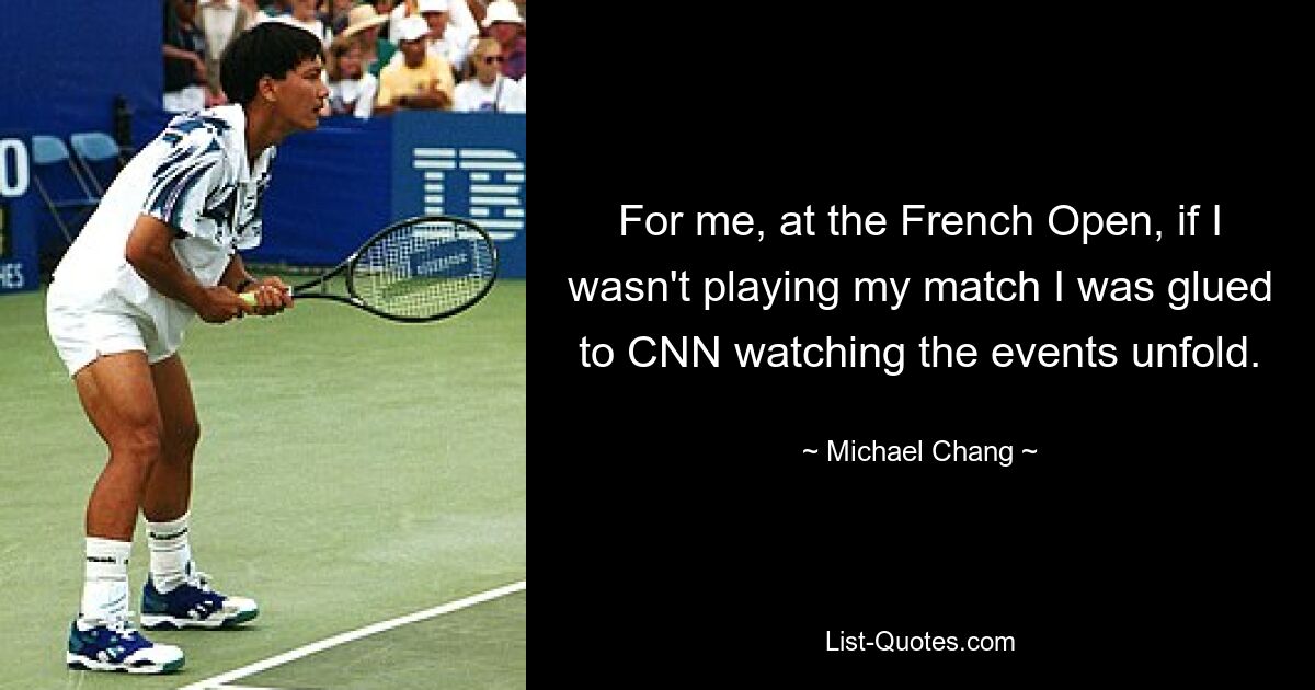 For me, at the French Open, if I wasn't playing my match I was glued to CNN watching the events unfold. — © Michael Chang