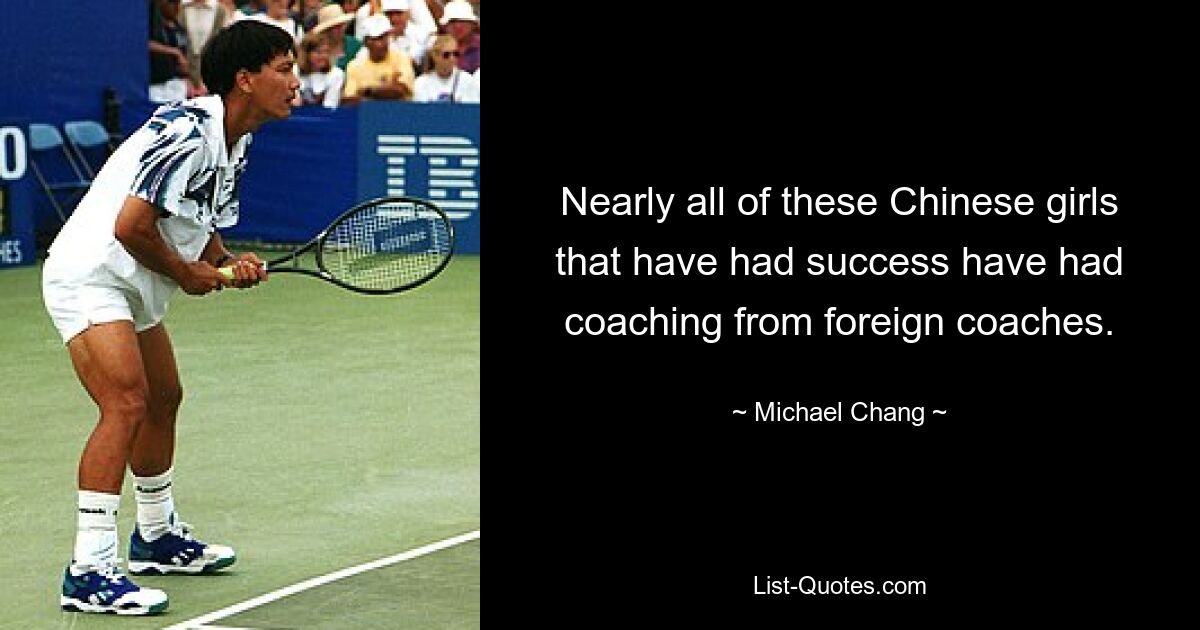 Nearly all of these Chinese girls that have had success have had coaching from foreign coaches. — © Michael Chang