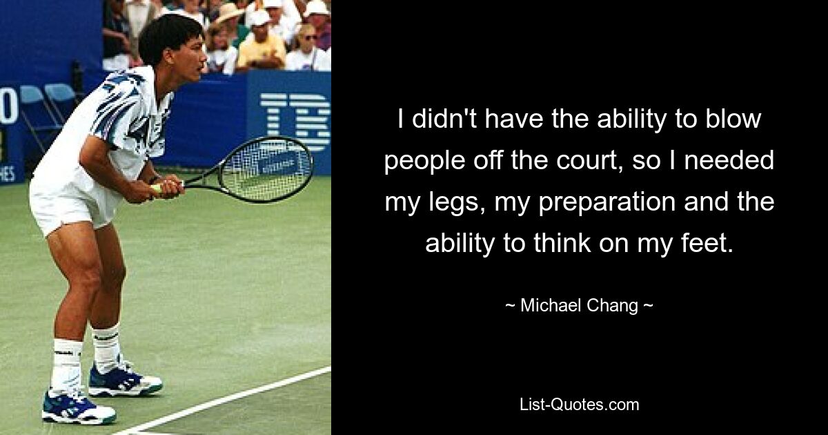 I didn't have the ability to blow people off the court, so I needed my legs, my preparation and the ability to think on my feet. — © Michael Chang