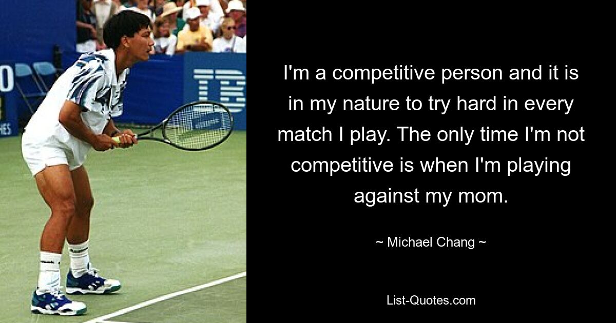 I'm a competitive person and it is in my nature to try hard in every match I play. The only time I'm not competitive is when I'm playing against my mom. — © Michael Chang