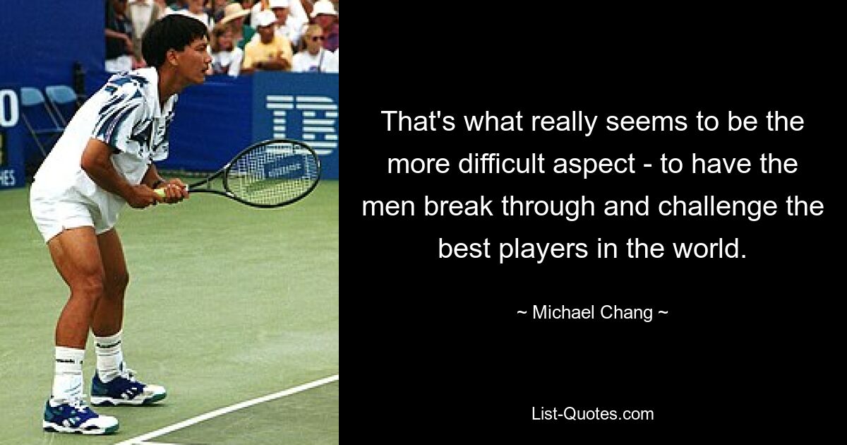 That's what really seems to be the more difficult aspect - to have the men break through and challenge the best players in the world. — © Michael Chang