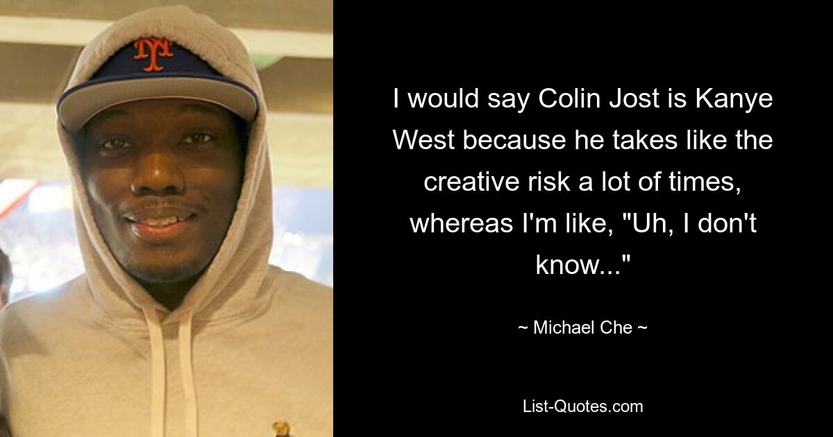 I would say Colin Jost is Kanye West because he takes like the creative risk a lot of times, whereas I'm like, "Uh, I don't know..." — © Michael Che