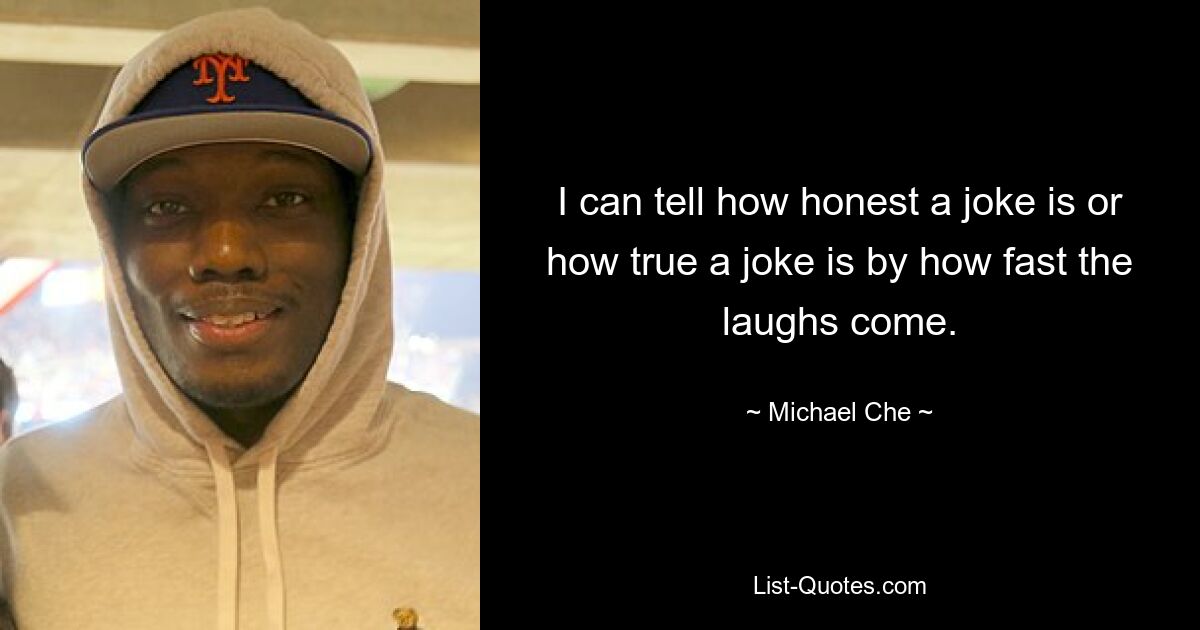 I can tell how honest a joke is or how true a joke is by how fast the laughs come. — © Michael Che