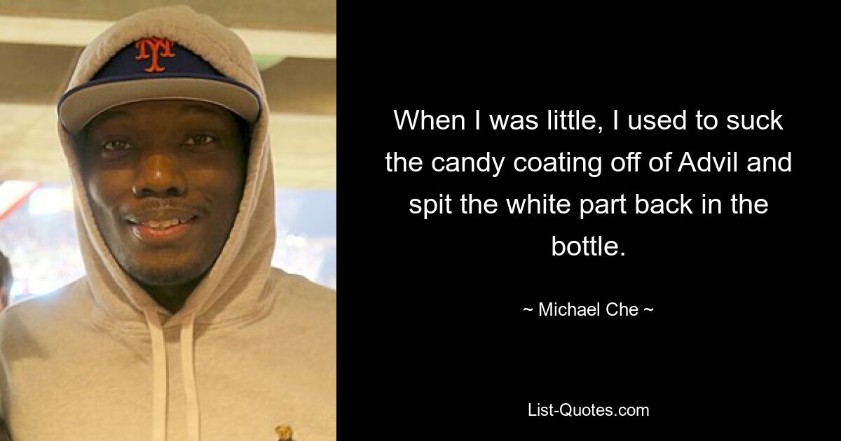 When I was little, I used to suck the candy coating off of Advil and spit the white part back in the bottle. — © Michael Che