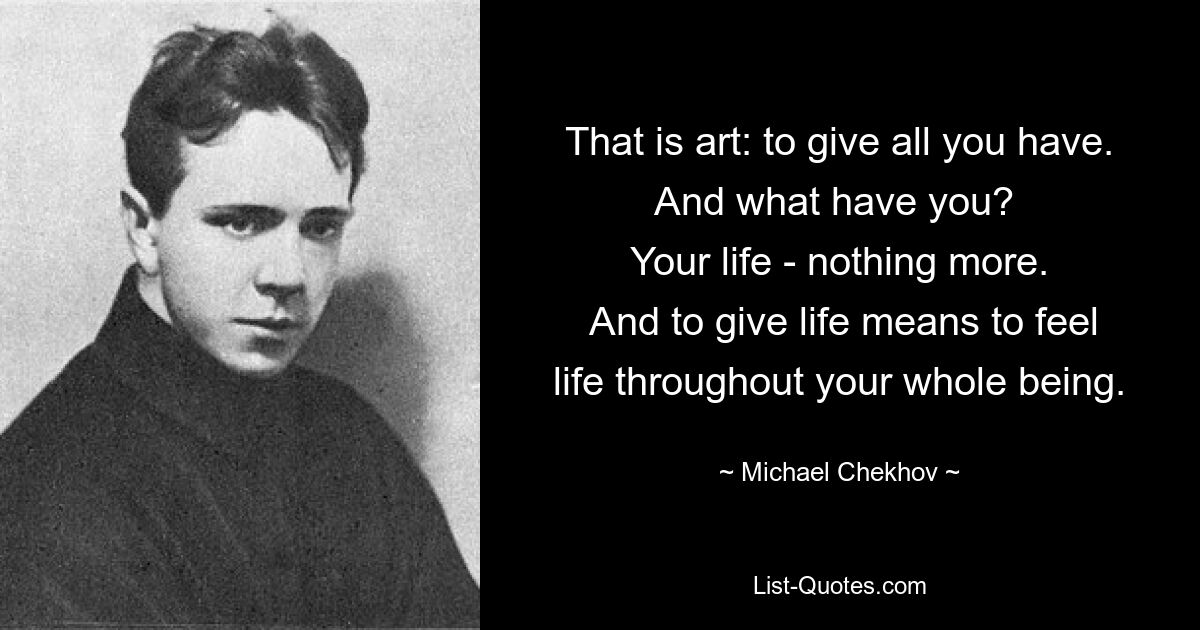 That is art: to give all you have. And what have you? 
 Your life - nothing more. 
 And to give life means to feel life throughout your whole being. — © Michael Chekhov