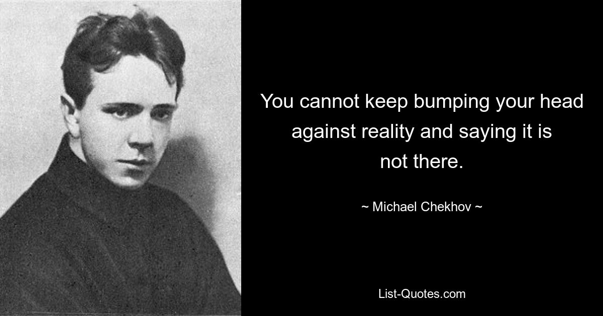 You cannot keep bumping your head against reality and saying it is not there. — © Michael Chekhov