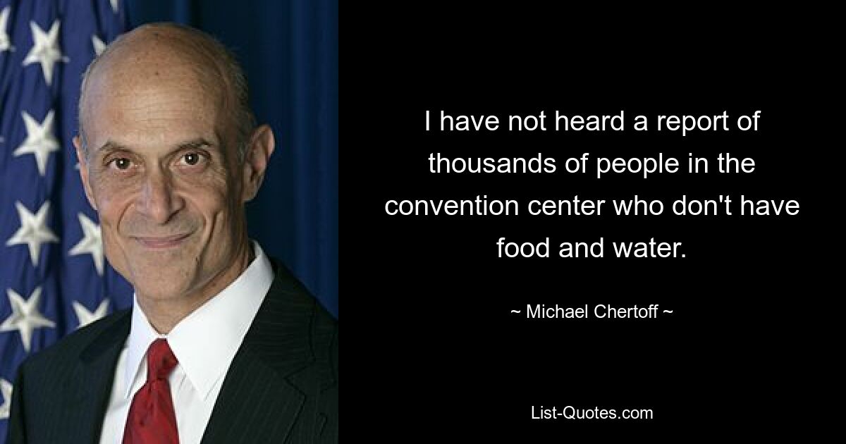 I have not heard a report of thousands of people in the convention center who don't have food and water. — © Michael Chertoff