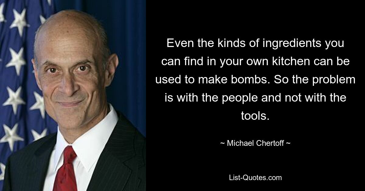 Even the kinds of ingredients you can find in your own kitchen can be used to make bombs. So the problem is with the people and not with the tools. — © Michael Chertoff