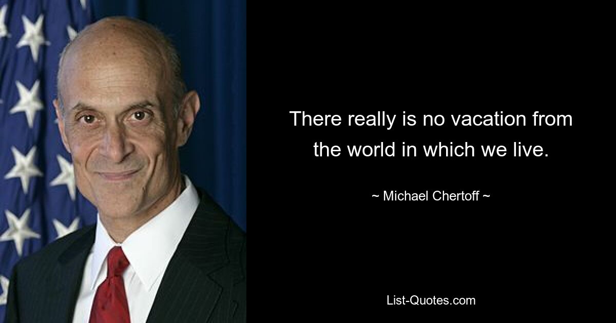 There really is no vacation from the world in which we live. — © Michael Chertoff