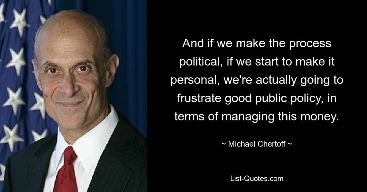 And if we make the process political, if we start to make it personal, we're actually going to frustrate good public policy, in terms of managing this money. — © Michael Chertoff